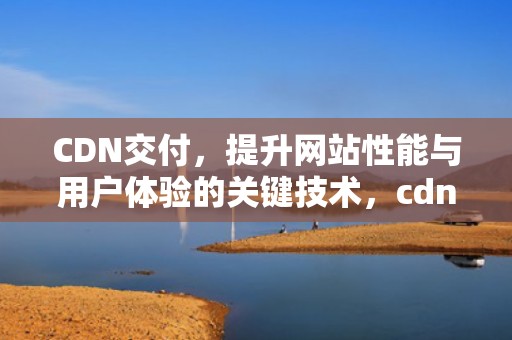 CDN交付，提升网站性能与用户体验的关键技术，cdn交付啥