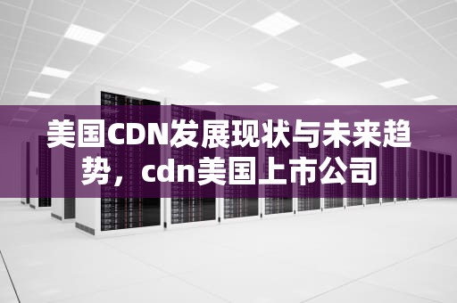 美国CDN发展现状与未来趋势，cdn美国上市公司