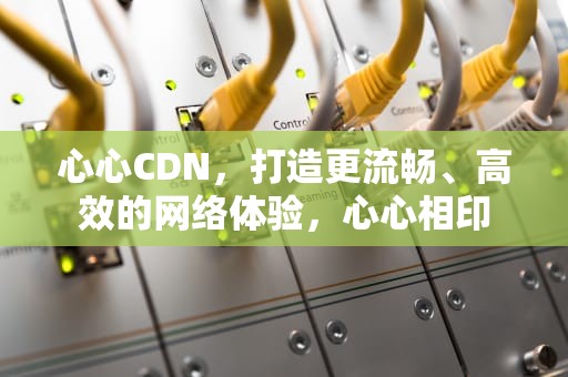 心心CDN，打造更流畅、高效的网络体验，心心相印