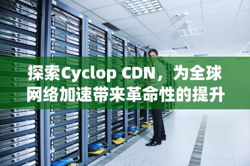 探索Cyclop CDN，为全球网络加速带来革命性的提升