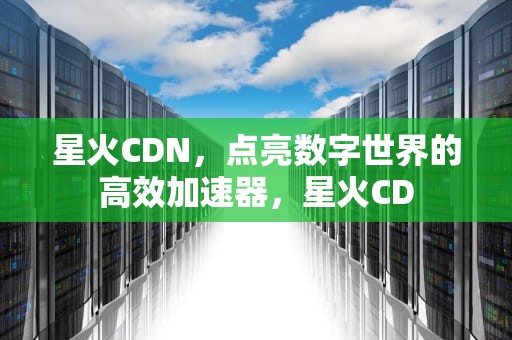 星火CDN，点亮数字世界的高效加速器，星火CD