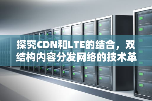 探究CDN和LTE的结合，双结构内容分发网络的技术革新