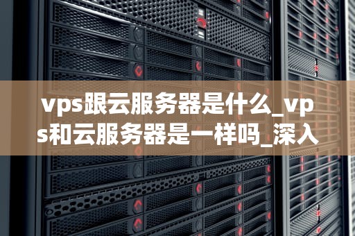 vps跟云服务器是什么_vps和云服务器是一样吗_深入理解VPS与云服务器
