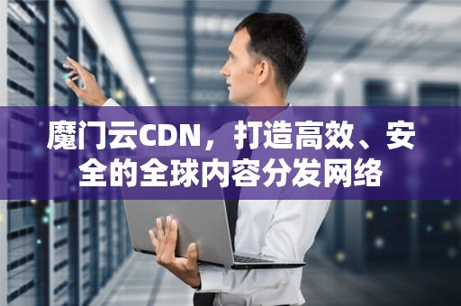 魔门云CDN，打造高效、安全的全球内容分发网络