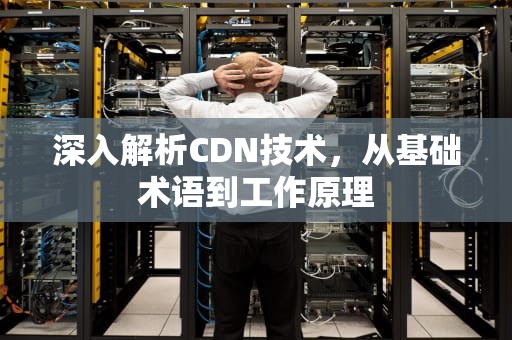 深入解析CDN技术，从基础术语到工作原理