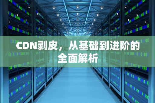 CDN剥皮，从基础到进阶的全面解析