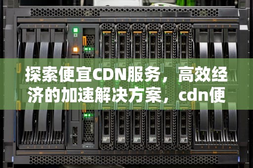 探索便宜CDN服务，高效经济的加速解决方案，cdn便宜