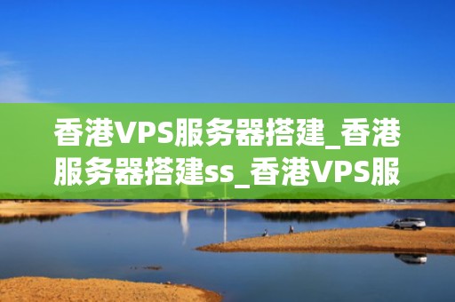 香港VPS服务器搭建_香港服务器搭建ss_香港VPS服务器搭建的全面指南