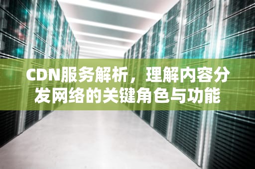 CDN服务解析，理解内容分发网络的关键角色与功能