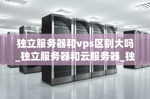 独立服务器和vps区别大吗_独立服务器和云服务器_独立服务器与VPS的区别