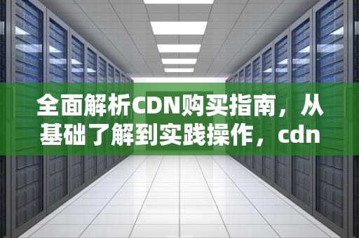 全面解析CDN购买指南，从基础了解到实践操作，cdn购买