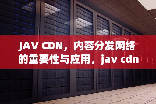 JAV CDN，内容分发网络的重要性与应用，jav cdn video
