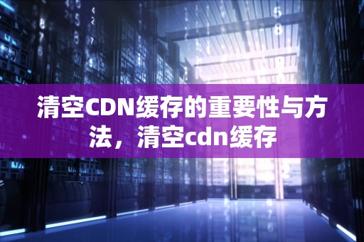 清空CDN缓存的重要性与方法，清空cdn缓存