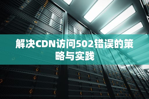解决CDN访问502错误的策略与实践
