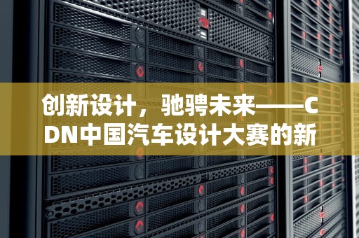 创新设计，驰骋未来——CDN中国汽车设计大赛的新篇章