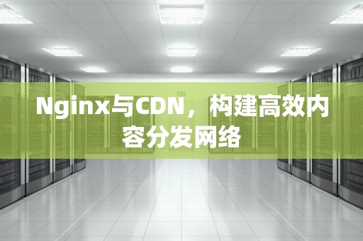 Nginx与CDN，构建高效内容分发网络