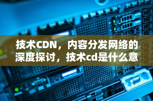 技术CDN，内容分发网络的深度探讨，技术cd是什么意思