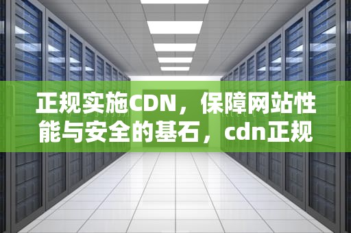 正规实施CDN，保障网站性能与安全的基石，cdn正规流程