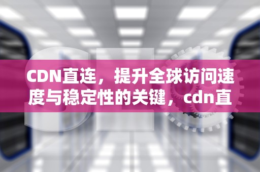 CDN直连，提升全球访问速度与稳定性的关键，cdn直连