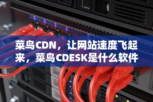 菜鸟CDN，让网站速度飞起来，菜鸟CDESK是什么软件