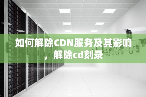 如何解除CDN服务及其影响，解除cd刻录