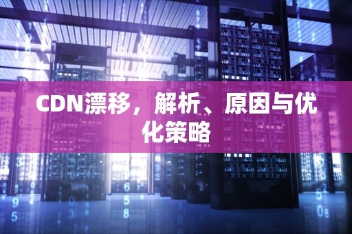 CDN漂移，解析、原因与优化策略