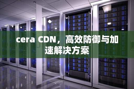 cera CDN，高效防御与加速解决方案