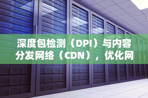 深度包检测（DPI）与内容分发网络（CDN），优化网络性能的关键技术