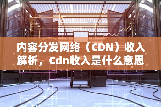 内容分发网络（CDN）收入解析，Cdn收入是什么意思