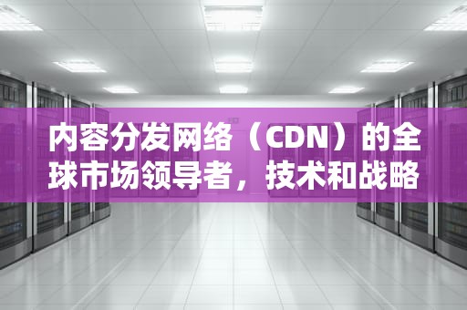 内容分发网络（CDN）的全球市场领导者，技术和战略深度分析，cdn厂商有哪些