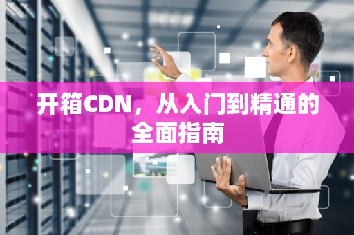 开箱CDN，从入门到精通的全面指南