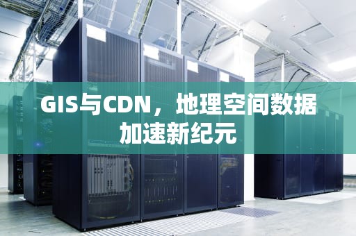GIS与CDN，地理空间数据加速新纪元