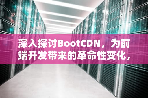 深入探讨BootCDN，为前端开发带来的革命性变化，cdnbootcdnnet