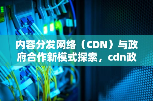 内容分发网络（CDN）与政府合作新模式探索，cdn政府合作机房是什么