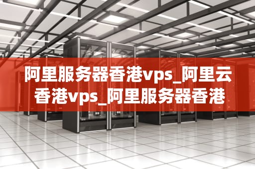 阿里服务器香港vps_阿里云 香港vps_阿里服务器香港VPS的优势与应用