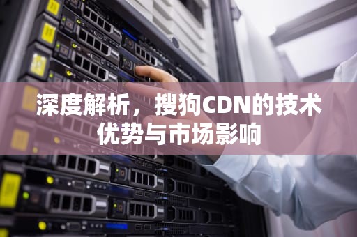 深度解析，搜狗CDN的技术优势与市场影响