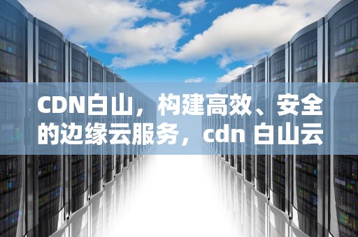CDN白山，构建高效、安全的边缘云服务，cdn 白山云