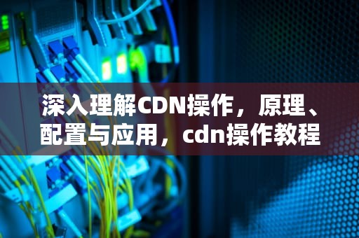 深入理解CDN操作，原理、配置与应用，cdn操作教程
