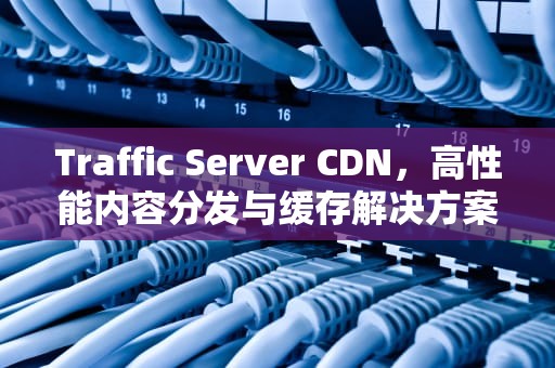 Traffic Server CDN，高性能内容分发与缓存解决方案