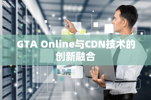 GTA Online与CDN技术的创新融合