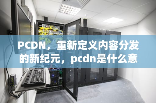PCDN，重新定义内容分发的新纪元，pcdn是什么意思