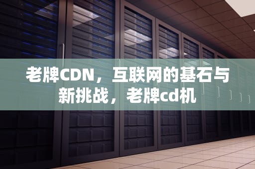 老牌CDN，互联网的基石与新挑战，老牌cd机