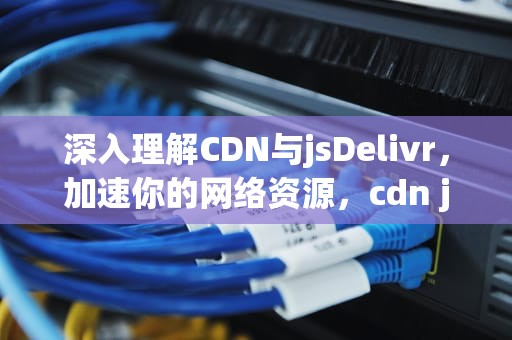 深入理解CDN与jsDelivr，加速你的网络资源，cdn jsde