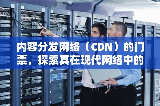 内容分发网络（CDN）的门票，探索其在现代网络中的作用与价值
