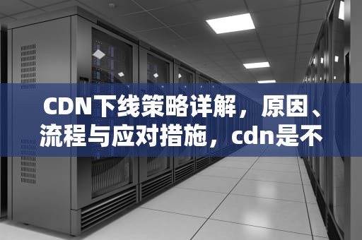 CDN下线策略详解，原因、流程与应对措施，cdn是不是跑路了