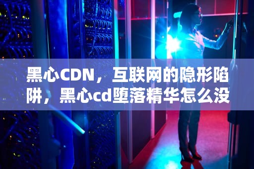 黑心CDN，互联网的隐形陷阱，黑心cd堕落精华怎么没有