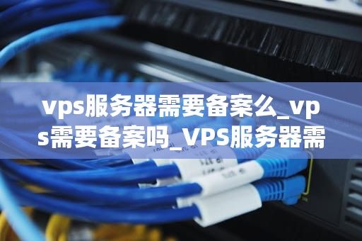 vps服务器需要备案么_vps需要备案吗_VPS服务器需要备案吗？