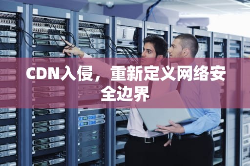 CDN入侵，重新定义网络安全边界