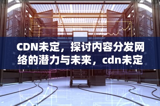 CDN未定，探讨内容分发网络的潜力与未来，cdn未定义跨度信息,无法进行抗剪操作