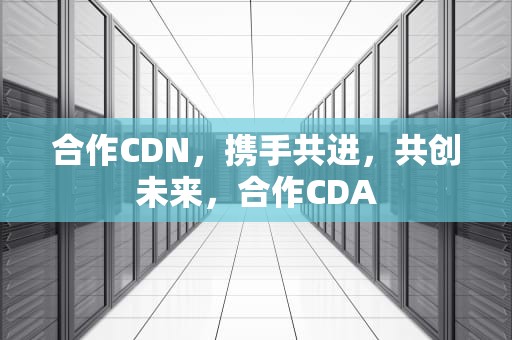 合作CDN，携手共进，共创未来，合作CDA
